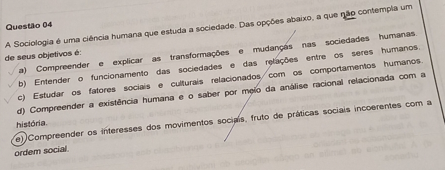 A Sociologia é uma ciência humana que estuda a sociedade. Das opções abaixo, a que não contempla um Questão 04
a) Compreender e explicar as transformações e mudanças nas sociedades humanas.
de seus objetivos é:
b) Entender o funcionamento das sociedades e das relações entre os seres humanos.
c) Estudar os fatores sociais e culturais relacionados com os comportamentos humanos.
d) Compreender a existência humana e o saber por meio da análise racional relacionada com a
e) Compreender os interesses dos movimentos sociais, fruto de práticas sociais incoerentes com a
história.
ordem social.