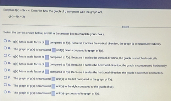 Suppose f(x)=3x-4. Describe how the graph of g compares with the graph of f.
g(x)=f(x+3)
Select the correct choice below, and fill in the answer box to complete your choice.
A. g(x) has a scale factor of □ compared to f(x). Because it scales the vertical direction, the graph is compressed vertically.
B. The graph of Q(x) is translated □ unit(s) down compared to graph of f(x).
C. g(x) has a scale factor of □ compared to f(x). Because it scales the vertical direction, the graph is stretched vertically.
D. g(x) has a scale factor of □ compared to f(x). Because it scales the horizontal direction, the graph is compressed horizontally.
E. g(x) has a scale factor of □ compared to f(x). Because it scales the horizontal direction, the graph is stretched horizontally.
F. The graph of p(x) is translated □ unit(s) to the left compared to the graph of f(x).
G. The graph of g(x) is translated □ unit(s) to the right compared to the graph of f(x).
H. The graph of g(x) is translated □ unit(s) up compared to graph of f(x)