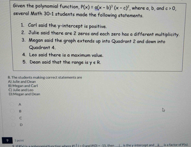 Given the polynomial function, P(x)=a(x-b)^3(x-c)^2 , where a, b, and c>0, 
several Math 30-1 students made the following statements.
1. Carl said the y-intercept is positive.
2. Julie said there are 2 zeros and each zero has a different multiplicity.
3. Megan said the graph extends up into Quadrant 2 and down into
Quadrant 4.
4. Leo said there is a maximum value.
5. Dean said that the range is y∈ R. 
8. The students making correct statements are
A) Julie and Dean
B) Megan and Carl
C) Julie and Leo
D) Megan and Dean
A
B
C
D
9 1 point
9 If D(x) is a nolynomial function where . P(frac 1)=0 and P(0)=-15 , then_ is the y-intercept and _i is a factor of P(x).