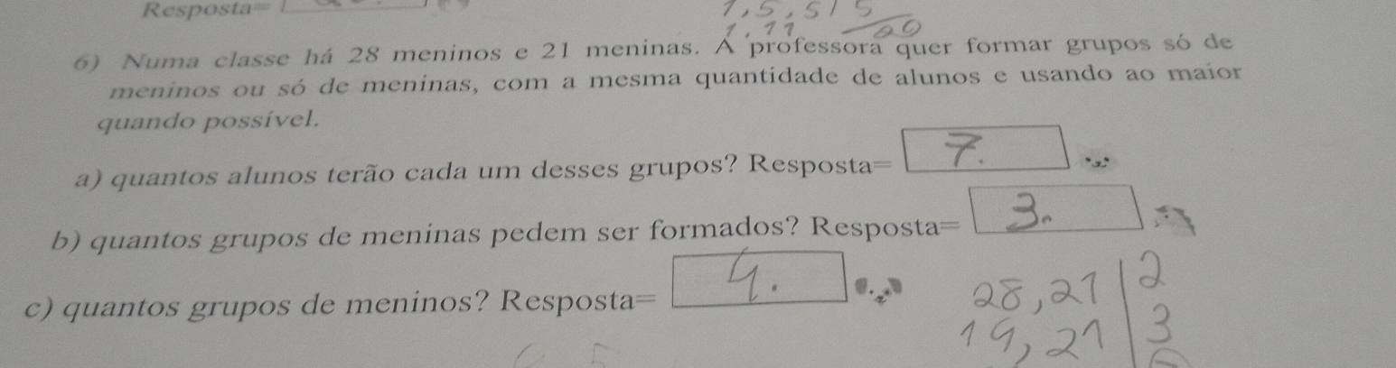 Resposta= 
6) Numa classe há 28 meninos e 21 meninas. A professora quer formar grupos só de 
meninos ou só de meninas, com a mesma quantidade de alunos e usando ao maíor 
quando possível. 
a) quantos alunos terão cada um desses grupos? Resposta= 7. ... 
b) quantos grupos de meninas pedem ser formados? Resposta 3. 
c) quantos grupos de meninos? Resposta posta= __Y.__ 
|