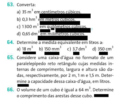 Converta:
a) 35m^3 em centímetros cúbicos.
b) 0,3hm^3 em metros cubicos.
c) 1300m^3 em quilómetros cúbicos,
d) 0,65dm^3 em milímetros cubicos.
64. Determine a medida equivalente em litros a:
a) 18m^3 b) 150mm^3 c) 3,7dm^3 d) 350cm^3
65. Considere uma caixa-d'água no formato de um
paralelepípedo reto retângulo cujas medidas in-
ternas de comprimento, largura e altura são da-
das, respectivamente, por 2 m, 1 m e 1,5 m. Deter-
mine a capacidade dessa caixa-d’água, em litros.
66. O volume de um cubo é igual a 64m^3. Determine
o comprimento das arestas desse cubo.