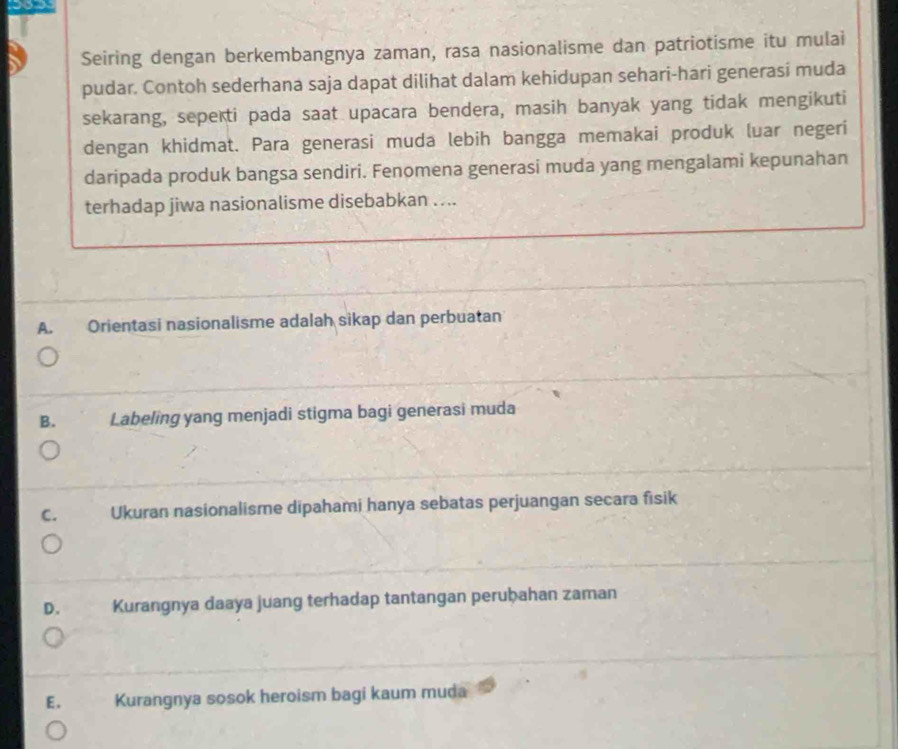 Seiring dengan berkembangnya zaman, rasa nasionalisme dan patriotisme itu mulai
pudar. Contoh sederhana saja dapat dilihat dalam kehidupan sehari-hari generasí muda
sekarang, seperti pada saat upacara bendera, masih banyak yang tidak mengikuti
dengan khidmat. Para generasi muda lebih bangga memakai produk luar negeri
daripada produk bangsa sendiri. Fenomena generasi muda yang mengalami kepunahan
terhadap jiwa nasionalisme disebabkan …...
A. Orientasi nasionalisme adalah sikap dan perbuatan
B. Labeling yang menjadi stigma bagi generasi muda
C. Ukuran nasionalisme dipahami hanya sebatas perjuangan secara fisik
D. Kurangnya daaya juang terhadap tantangan peruḫahan zaman
E. Kurangnya sosok heroism bagi kaum muda