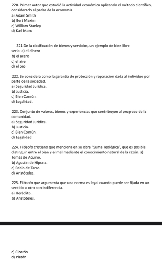 Primer autor que estudió la actividad económica aplicando el método científico,
considerado el padre de la economía.
a) Adam Smith
b) Bert Maxim
c) William Stanley
d) Karl Marx
221.De la clasificación de bienes y servicios, un ejemplo de bien libre
sería: a) el dinero
b) el acero
c) el aire
d) el oro
222. Se considera como la garantía de protección y reparación dada al individuo por
parte de la sociedad.
a) Seguridad Jurídica.
b) Justicia.
c) Bien Común.
d) Legalidad.
223. Conjunto de valores, bienes y experiencias que contribuyen al progreso de la
comunidad.
a) Seguridad Jurídica.
b) Justicia.
c) Bien Común.
d) Legalidad
224. Filósofo cristiano que menciona en su obra “Suma Teológica”, que es posible
distinguir entre el bien y el mal mediante el conocimiento natural de la razón. a)
Tomás de Aquino.
b) Agustín de Hipona.
c) Pablo de Tarso.
d) Aristóteles.
225. Filósofo que argumenta que una norma es legal cuando puede ser fijada en un
sentido u otro con indiferencia.
a) Heráclito.
b) Aristóteles.
c) Cicerón.
d) Platón