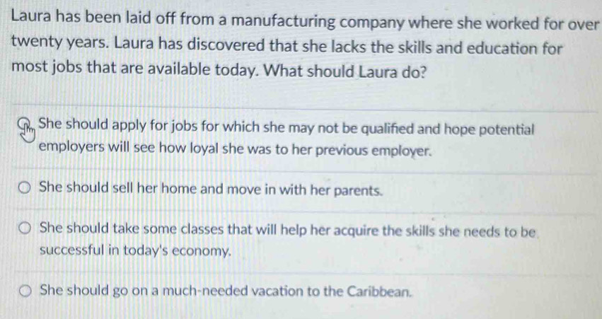 Laura has been laid off from a manufacturing company where she worked for over
twenty years. Laura has discovered that she lacks the skills and education for
most jobs that are available today. What should Laura do?
She should apply for jobs for which she may not be qualified and hope potential
employers will see how loyal she was to her previous employer.
She should sell her home and move in with her parents.
She should take some classes that will help her acquire the skills she needs to be
successful in today's economy.
She should go on a much-needed vacation to the Caribbean.