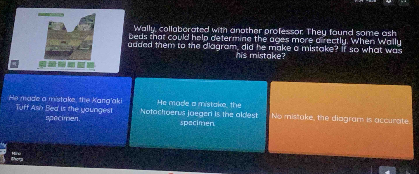 Wally, collaborated with another professor. They found some ash
beds that could help determine the ages more directly. When Wally
added them to the diagram, did he make a mistake? If so what was
his mistake?
He made a mistake, the Kang’aki He made a mistake, the
Tuff Ash Bed is the youngest Notochoerus jaegeri is the oldest No mistake, the diagram is accurate.
specimen specimen.
Mira