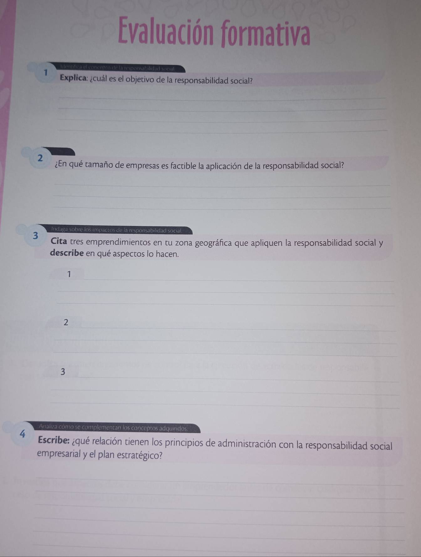 Evaluación formativa 
1 Explica: ¿cuál es el objetivo de la responsabilidad social? 
_ 
_ 
_ 
_ 
2 
¿En qué tamaño de empresas es factible la aplicación de la responsabilidad social? 
_ 
_ 
_ 
Indaga sobre los impactos de la responsabilidad social. 
3 Cita tres emprendimientos en tu zona geográfica que apliquen la responsabilidad social y 
describe en qué aspectos lo hacen. 
_ 
1 
_ 
_ 
_ 
2 
_ 
_ 
_ 
3 
_ 
_ 
Analiza cómo se complementan los conceptos adquiridos. 
4 Escribe: ¿qué relación tienen los principios de administración con la responsabilidad social 
empresarial y el plan estratégico? 
_ 
_ 
_ 
_ 
_ 
_