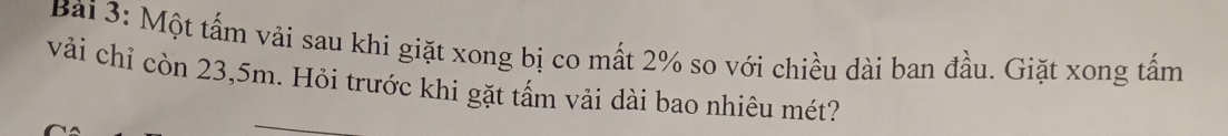 Bải 3: Một tấm vải sau khi giặt xong bị co mất 2% so với chiều dài ban đầu. Giặt xong tấm 
vải chỉ còn 23,5m. Hỏi trước khi gặt tấm vải dài bao nhiêu mét?