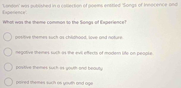 ‘London’ was published in a collection of poems entitled ‘Songs of Innocence and
Experience'.
What was the theme common to the Songs of Experience?
positive themes such as childhood, love and nature.
negative themes such as the evil effects of modern life on people.
positive themes such as youth and beauty
paired themes such as youth and age