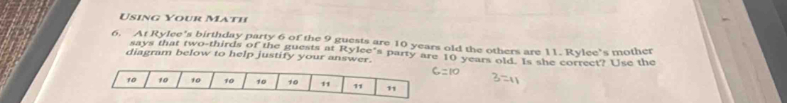 Using Your Math 
6. At Rylee's birthday party 6 of the 9 guests are 10 years old the others are 11. Rylee’s mother 
says that two-thirds of the guests at Rylee’s party are 10 years old. Is she correct? Use the 
diagram below to help justify your answer.