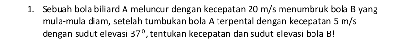 Sebuah bola biliard A meluncur dengan kecepatan 20 m/s menumbruk bola B yang 
mula-mula diam, setelah tumbukan bola A terpental dengan kecepatan 5 m/s
dengan sudut elevasi 37° , tentukan kecepatan dan sudut elevasi bola B!