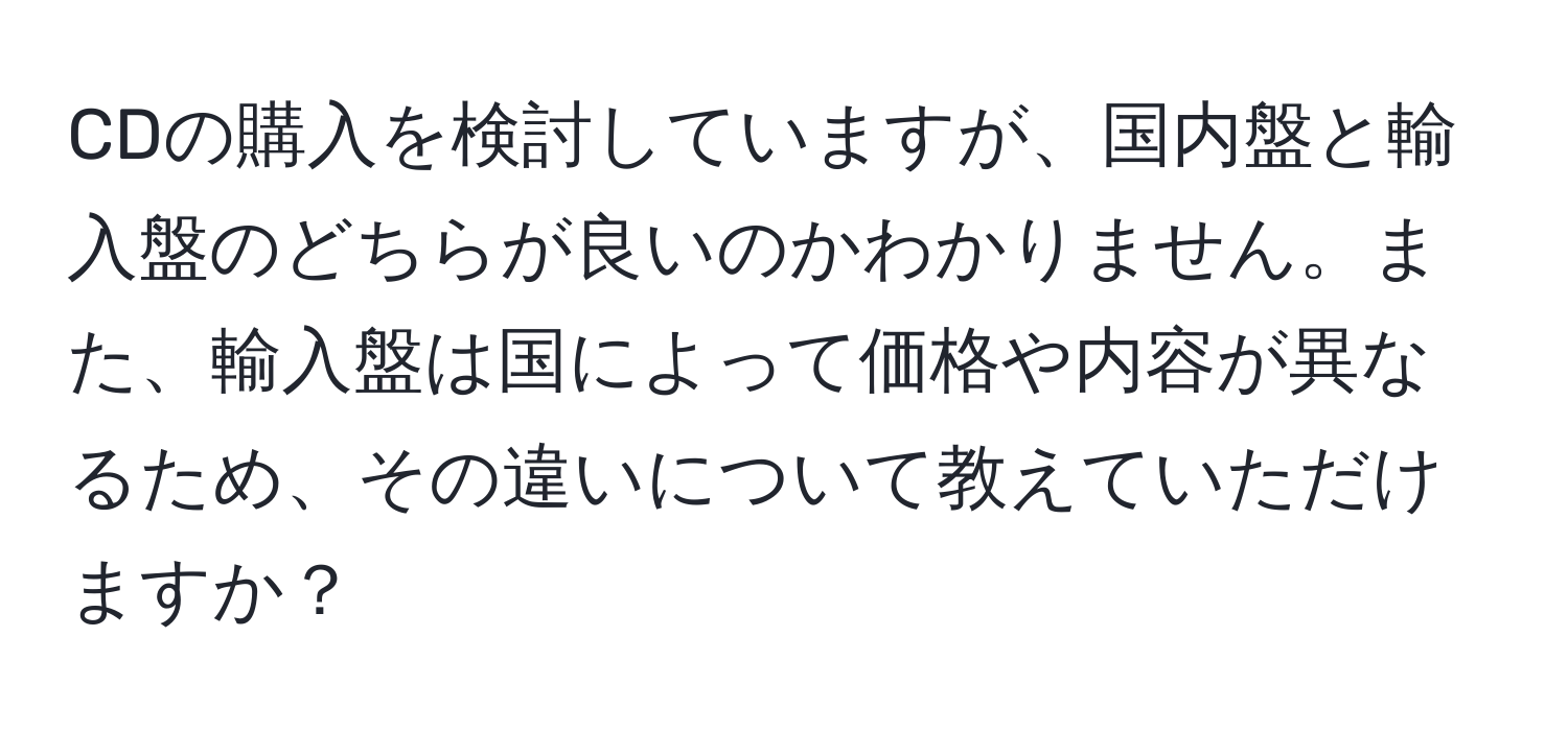 CDの購入を検討していますが、国内盤と輸入盤のどちらが良いのかわかりません。また、輸入盤は国によって価格や内容が異なるため、その違いについて教えていただけますか？