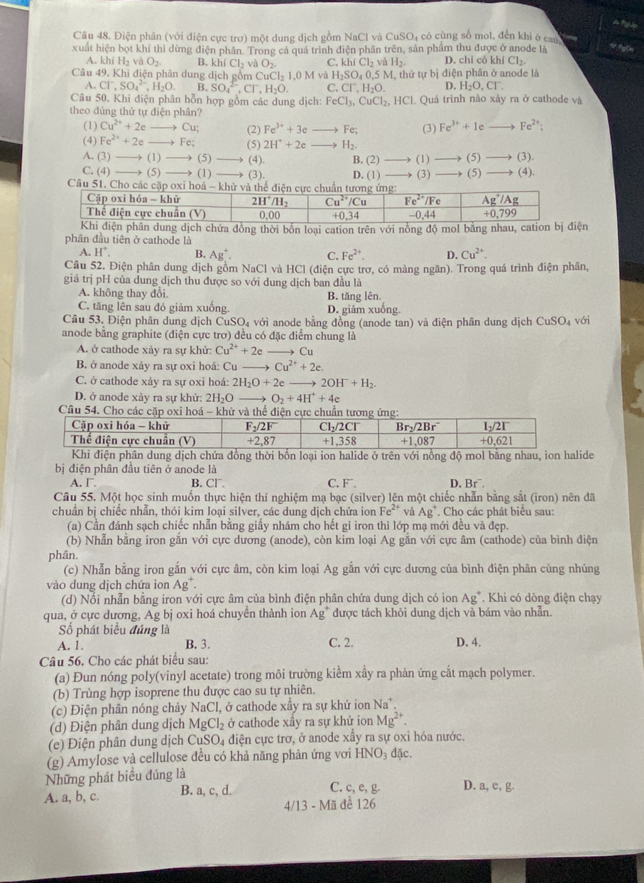 A fgUp
Câu 48. Diện phân (với điện cực trợ) một dung dịch gồm NaCl và 0 CuSO_4 có cùng số mol, đến khi ở cau
xuất hiện bọt khí thì dừng điện phân. Trong cả quá trình điện phân trên, sản phẩm thu được ở anode là  FgOn
A. khiH_2 v O_2. B, khiCl_2vaO_2. C. khiCl_2vaH_2. D. chỉ có Kh Cl_2.
Câu 49. Khi điện phân dung djch gồm CuCl_21,0M và H_2SO_40,5M M, thứ tự bị điện phân ở anode là
A. Cl^-,SO_4^((2-),H_2)O. B. SO_4^((2-),Cl^-),H_2O. C. Cl^-,H_2O. D. H_2O,Cl^-.
Câu 50. Khi điện phân hỗn hợp gồm các dung dịch: FeCl_3,CuCl_2,HCl Quá trình nào xảy ra ở cathode và
theo đúng thứ tự diện phân?
(1) Cu^(2+)+2eto Cu; (2) Fe^(3+)+3e _  Fe; (3) Fe^(3+)+1e Fe^(2+);
(4) Fe^(2+)+2eto Fe; (5) 2H^++2e H_2.
A. (3)to (1)to (5) (4). B. (2) (1) (5) (3).
C. (4)to (5)to (1) (3). D. (1)
Câu 51. Cho các cặ (3) (5) (4).
n dung dịch chứa đồng thời bốn loại cation trên với nồng độ mol bằng nhau, catiện
phân đầu tiên ở cathode là
A. H^+. B. Ag^+. C. Fe^(2+). D. Cu^(2+).
Câu 52. Điện phân dung dịch gồm NaCl và HCl (diện cực trơ, có màng ngăn). Trong quá trình điện phân,
giá trị pH của dung dịch thu được so với dung dịch ban đầu là
A. không thay đổi B. tăng lên.
C. tăng lên sau đó giảm xuống. D. giảm xuống.
Câu 53. Điện phân dung dịch CuSO_4 với anode bằng đồng (anode tan) và điện phân dung dịch CuSO_4 với
anode bằng graphite (điện cực trơ) đều có đặc điểm chung là
A. ở cathode xảy ra sự khử: Cu^(2+)+2e Cu
B. ở anode xảy ra sự oxi hoá: Cu Cu^(2+)+2e.
C. ở cathode xảy ra sự oxỉ hoá: 2H_2O+2e 2OH^-+H_2.
D. ở anode xày ra sự khử: 2H_2C O_2+4H^++4e
Câu 54. Cho các cặp oxi hoá - khử và thể điện cực chuẩn t
Khi điện phân dung dịch chứa đồng thời bốn loại ion halide ở trên với nồng độ mol bằng nhau, ion halide
bị điện phân đầu tiên ở anode là
A. Γ. B. Cl¯. C. F . D. Br^-
Câu 55. Một học sinh muốn thực hiện thí nghiệm mạ bạc (silver) lên một chiếc nhẫn bằng sắt (iron) nên đã
chuẩn bị chiếc nhẫn, thỏi kim loại silver, các dung dịch chứa ion Fe^(2+) và Ag^+. Cho các phát biểu sau:
(a) Cần đánh sạch chiếc nhẫn bằng giấy nhám cho hết gỉ iron thì lớp mạ mới đều và đẹp.
(b) Nhẫn bằng iron gắn với cực dương (anode), còn kim loại Ag gắn với cực âm (cathode) của bình điện
phân.
(c) Nhẫn bằng iron gắn với cực âm, còn kim loại Ag gắn với cực dương của bình điện phân cùng nhúng
vào dung dịch chứa ion Ag^+
(d) Nổi nhẫn bằng iron với cực âm của bình điện phân chứa dung dịch có ion / . A g* Khi có dòng điện chạy
qua, ở cực dương, Ag bị oxi hoá chuyển thành ion Ag* được tách khỏi dung dịch và bám vào nhẫn.
Số phát biểu đúng là
A. 1. B. 3. C. 2. D. 4.
Câu 56. Cho các phát biểu sau:
(a) Đun nóng poly(vinyl acetate) trong môi trường kiểm xầy ra phản ứng cắt mạch polymer.
(b) Trùng hợp isoprene thu dược cao su tự nhiên.
(c) Điện phân nóng chảy NaCl, ở cathode xẩy ra sự khử ion Na^+.
(d) Điện phân dung dịch MgCl_2 ở cathode xây ra sự khử ion Mg^(2+).
(e) Điện phân dung dịch CuSO_4 điện cực trơ, ở anode xầy ra sự oxi hóa nước.
(g) Amylose và cellulose đều có khả năng phản ứng vơi HNO_3 đặc.
Những phát biểu đúng là
A. a, b, c. B. a, c, d.
C. c, e, g. D. a, e, g.
4/13-Ma 1 đề 126