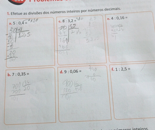 Efetue as divisões dos números inteiros por números decimais. 
e. 4:0,16=
a. 5:0,4= C. 8:3,2=
d. 9:0,06= f. 1:2,5=
b. 7:0,35=