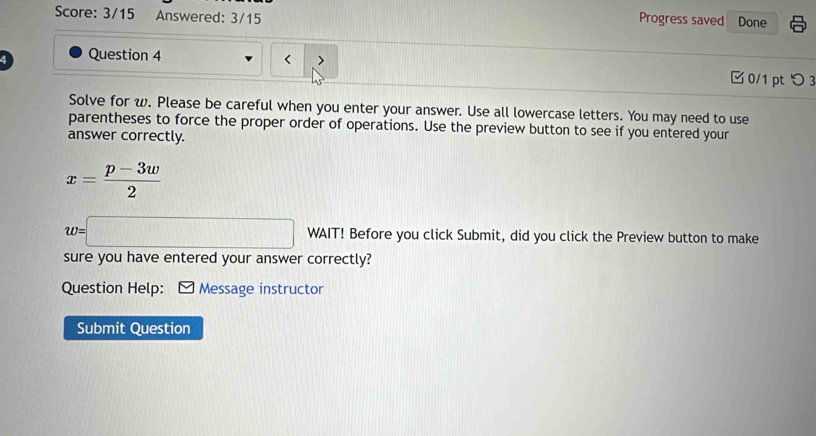 Score: 3/15 Answered: 3/15 Done 
Progress saved 
a Question 4 
□ 0/1 pt つ 3 
Solve for w. Please be careful when you enter your answer. Use all lowercase letters. You may need to use 
parentheses to force the proper order of operations. Use the preview button to see if you entered your 
answer correctly.
x= (p-3w)/2 
w=□ WAIT! Before you click Submit, did you click the Preview button to make 
sure you have entered your answer correctly? 
Question Help: Message instructor 
Submit Question