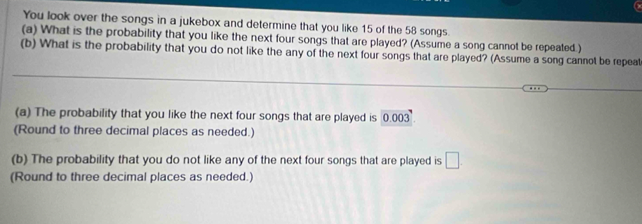 You look over the songs in a jukebox and determine that you like 15 of the 58 songs. 
(a) What is the probability that you like the next four songs that are played? (Assume a song cannot be repeated.) 
(b) What is the probability that you do not like the any of the next four songs that are played? (Assume a song cannot be repeat 
(a) The probability that you like the next four songs that are played is 0.003. 
(Round to three decimal places as needed.) 
(b) The probability that you do not like any of the next four songs that are played is □. 
(Round to three decimal places as needed.)