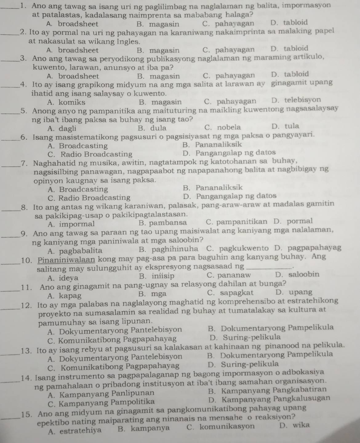 Ano ang tawag sa isang uri ng paglilimbag na naglalaman ng balita, impormasyon
at patalastas, kadalasang naimprenta sa mababang halaga?
A. broadsheet B. magasin C. pahayagan D. tabloid
_2. Ito ay pormal na uri ng pahayagan na karaniwang nakaimprinta sa malaking papel
at nakasulat sa wikang Ingles.
A. broadsheet B. magasin C. pahayagan D. tabloid
_3. Ano ang tawag sa peryodikong publikasyong naglalaman ng maraming artikulo,
kuwento, larawan, anunsyo at iba pa?
A. broadsheet B. magasin C. pahayagan D.tabloid
_4. Ito ay isang grapikong midyum na ang mga salita at larawan ay ginagamit upang
ihatid ang isang salaysay o kuwento.
A. komiks B. magasin C. pahayagan D. telebisyon
_5. Anong anyo ng pampanitika ang maituturing na maikling kuwentong nagsasalaysay
ng iba’t ibang paksa sa buhay ng isang tao?
A. dagli B. dula C. nobela D. tula
_6. Isang masistematikong pagsusuri o pagsisiyasat ng mga paksa o pangyayari.
A. Broadcasting B. Pananaliksik
C. Radio Broadcasting D. Pangangalap ng datos
_7. Naghahatid ng musika, awitin, nagtatampok ng katotohanan sa buhay,
nagsisilbing panawagan, nagpapaabot ng napapanahong balita at nagbibigay ng
opinyon kaugnay sa isang paksa.
A. Broadcasting B. Pananaliksik
C. Radio Broadcasting D. Pangangalap ng datos
_8. Ito ang antas ng wikang karaniwan, palasak, pang-araw-araw at madalas gamitin
sa pakikipag-usap o pakikipagtalastasan.
A. impormal B. pambansa C. pampanitikan D. pormal
_9. Ano ang tawag sa paraan ng tao upang maisiwalat ang kaniyang mga nalalaman,
ng kaniyang mga paniniwala at mga saloobin?
A. pagbabalita B. paghihinuha C. pagkukwento D. pagpapahayag
_
10. Pinaniniwalaan kong may pag-asa pa para baguhin ang kanyang buhay. Ang
salitang may sulungguhit ay ekspresyong nagsasaad ng_
.
A. ideya B. iniisip C. pananaw D. saloobin
_11. Ano ang ginagamit na pang-ugnay sa relasyong dahilan at bunga?
A. kapag B. mga C. sapagkat D. upang
_12. Ito ay mga palabas na naglalayong maghatid ng komprehensibo at estratehikong
proyekto na sumasalamin sa realidad ng buhay at tumatalakay sa kultura at
pamumuhay sa isang lipunan.
A. Dokyumentaryong Pantelebisyon B. Dokumentaryong Pampelikula
C. Komunikatibong Pagpapahayag D. Suring-pelikula
_
13. Ito ay isang rebyu at pagsusuri sa kalakasan at kahinaan ng pinanood na pelikula.
A. Dokyumentaryong Pantelebisyon B. Dokumentaryong Pampelikula
C. Komunikatibong Pagpapahayag D. Suring-pelikula
14. Isang instrumento sa pagpapalaganap ng bagong impormasyon o adbokasiya
_ng pamahalaan o pribadong institusyon at iba't ibang samahan organisasyon.
A. Kampanyang Panlipunan B. Kampanyang Pangkabatiran
C. Kampanyang Pampolitika D. Kampanyang Pangkalusugan
15. Ano ang midyum na ginagamit sa pangkomunikatibong pahayag upang
_epektibo nating maiparating ang ninanais na mensahe o reaksiyon?
A. estratehiya B. kampanya C. komunikasyon D. wika