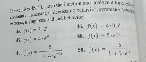 In Exercises 45-50, graph the function and analyze it for domain 
continuity, increasing or decreasing behavior, symmetry, bounded 
extrema, asymptotes, and end behavior. 
45. f(x)=3· 2^x 46. f(x)=4· 0.5^x
47. f(x)=4· e^(3x) 48. f(x)=5· e^(-x)
49. f(x)= 5/1+4· e^(-2x)  50. f(x)= 6/1+2· e^(-x) 