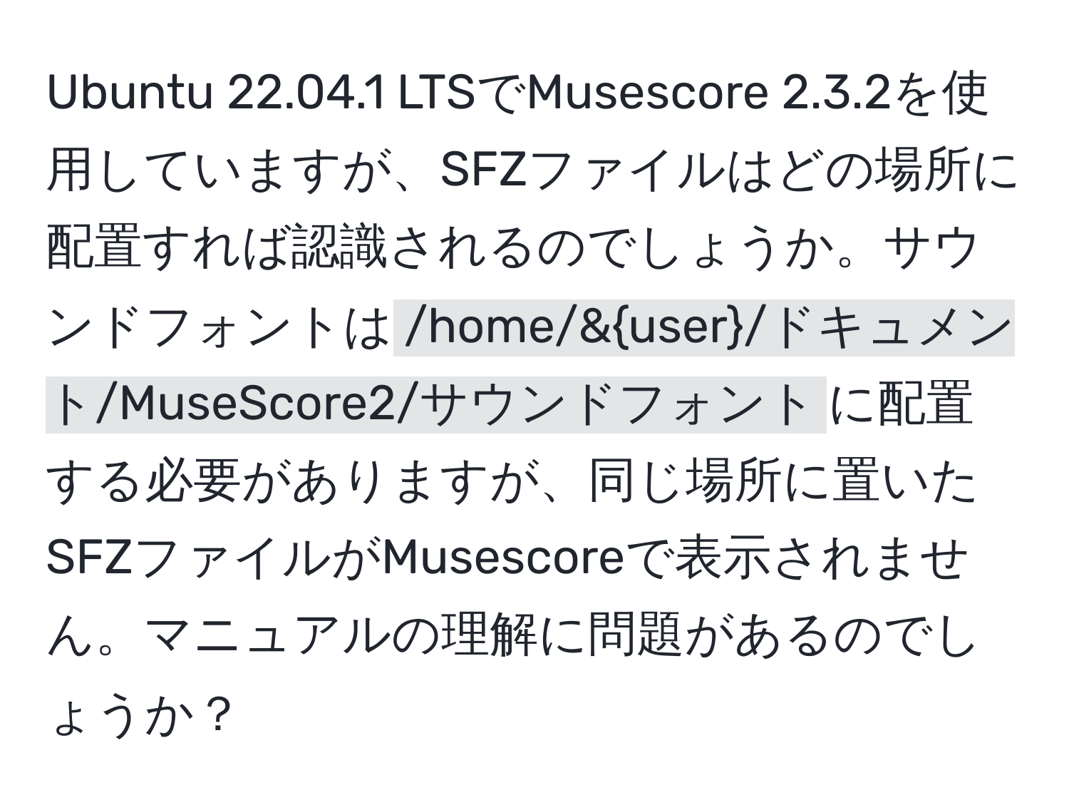 Ubuntu 22.04.1 LTSでMusescore 2.3.2を使用していますが、SFZファイルはどの場所に配置すれば認識されるのでしょうか。サウンドフォントは`/home/&user/ドキュメント/MuseScore2/サウンドフォント`に配置する必要がありますが、同じ場所に置いたSFZファイルがMusescoreで表示されません。マニュアルの理解に問題があるのでしょうか？