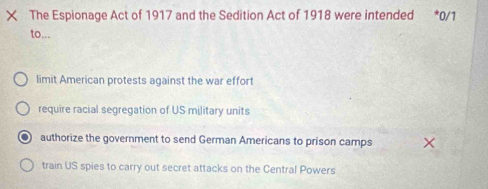 The Espionage Act of 1917 and the Sedition Act of 1918 were intended *0/1
to...
limit American protests against the war effort
require racial segregation of US military units
authorize the government to send German Americans to prison camps
train US spies to carry out secret attacks on the Central Powers