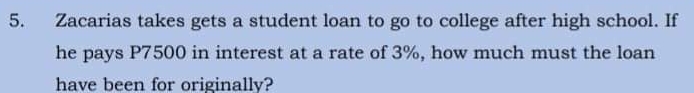 Zacarias takes gets a student loan to go to college after high school. If
he pays P7500 in interest at a rate of 3%, how much must the loan
have been for originally?