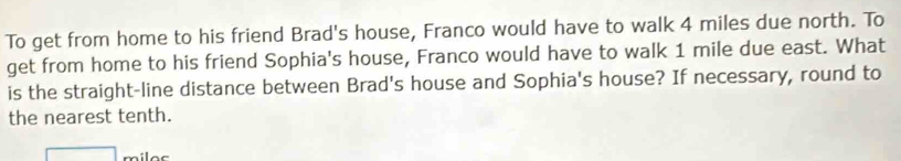 To get from home to his friend Brad's house, Franco would have to walk 4 miles due north. To 
get from home to his friend Sophia's house, Franco would have to walk 1 mile due east. What 
is the straight-line distance between Brad's house and Sophia's house? If necessary, round to 
the nearest tenth.
miles