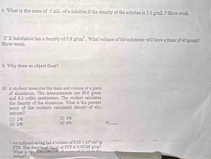 What is the mass of 5 mL. of a solution if the density of the solution is 1.5 g/mL.? Show work.
5. A substance has a density of 0.8g/cm^3. What volume of the substance will have a mass of 40 grams?
Show work.
6. Why does an object float?
35 A student measures the mass and volume of a piece
of aluminum. The measurements are 25.6 grams
and 9,1 cubic centimeters. The student calculates
the density of the aluminum. What is the percent
error of the student's calculated density of alu-
minum?
(1) 1% (3). 3%
(2) 2% (4) 4% 35_
 An inflated airbag has a volume of 5.00* 10^4cm^3 at
STP The density of M.(g) at STP is 0.00125g/cm^3. 
What is th
airbag?