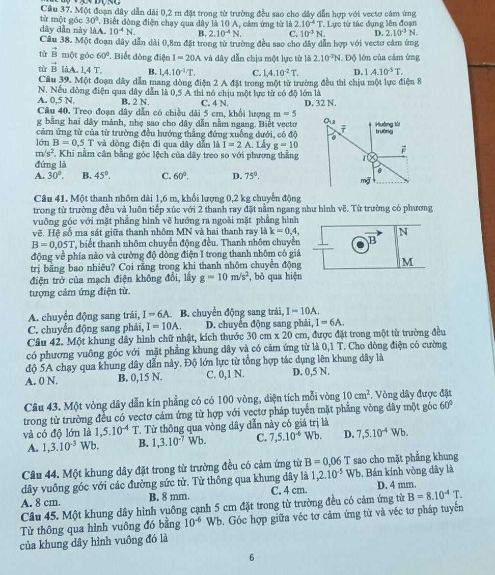 Một đoạn dây dẫn dài 0,2 m đặt trong từ trường đều sao cho dây dẫn hợp với vectơ cảm ứng
từ một góc 30°. Biết dòng điện chạy qua dây là 10 A, cảm ứng tử là 2.10^(-4)T
dây dẫn này làA. 10^(-4)N. B. 2.10^(-4)N. C. 10^(-3)N. Lực tử tác dụng lên đoạn
D. 2.10^(-3)N.
Câu 38. Một đoạn dây dẫn dài 0,8m đặt trong từ trường đều sao cho dây dẫn hợp với vectơ cảm ứng
tù vector B một góc 60° Biết dòng điện I=20A và dây dẫn chịu một lực từ là 2.10^(-2)N. Độ lớn của cảm ứng
tù vector B làA. 1,4T. B. 1,4.10^(-1)· T. 1.4.10^(-3)T.
C 1,4.10^(-2)T.
D.
Câu 39. Một đoạn dây dẫn mang dòng điện 2 A đặt trong một từ trường đều thì chịu một lực điện 8
N. Nếu dòng điện qua dây dẫn là 0,5 A thì nó chịu một lực từ có độ lớn là
A. 0,5 N. B. 2 N. C. 4 N. D. 32 N.
Câu 40. Treo đoạn dây dẫn có chiều dài 5 cm, khối lượng m=5
g bằng hai dây mảnh, nhẹ sao cho dây dẫn nằm ngang. Biết vectơ
cảm ứng từ của từ trường đều hướng thẳng đứng xuống dưới, có độ
lớn B=0,5T và dòng điện đi qua dây dẫn laI=2A Lây g=10
m/s^2 F. Khi nằm cân bằng góc lệch của dây treo so với phương thẳng
đứng là
A. 30^0. B. 45^0. C. 60^0. D. 75°.
Câu 41. Một thanh nhôm dài 1,6 m, khối lượng 0,2 kg chuyển động
trong từ trường đều và luôn tiếp xúc với 2 thanh ray đặt nằm ngang như hình vẽ. Từ trường có phương
vuông góc với mặt phẳng hình vẽ hướng ra ngoài mặt phẳng hình
vẽ. Hệ số ma sát giữa thanh nhôm MN và hai thanh ray là k=0,4, N
B=0,05T , biết thanh nhôm chuyển động đều. Thanh nhôm chuyển downarrow
động về phía nào và cường độ dòng điện I trong thanh nhôm có giá
trị bằng bao nhiêu? Coi rằng trong khi thanh nhôm chuyển động M
điện trở của mạch điện không đồi, lấy g=10m/s^2 , bỏ qua hiện
tượng cảm ứng điện từ.
A. chuyển động sang trái, I=6A. B. chuyển động sang trái, I=10A.
C. chuyển động sang phải, I=10A. D. chuyền động sang phải, I=6A.
Câu 42. Một khung dây hình chữ nhật, kích thước 30cm* 20cm 1, được đặt trong một từ trường đều
có phương vuông góc với mặt phẳng khung dây và có cảm ứng từ là 0,1 T. Cho dòng điện có cường
độ 5A chạy qua khung dây dẫn này. Độ lớn lực từ tổng hợp tác dụng lên khung dây là
A. 0 N. B. 0,15 N. C. 0,1 N. D. 0,5 N.
Câu 43. Một vòng dây dẫn kín phẳng có có 100 vòng, diện tích mỗi vòng 10cm^2. Vòng dây được đặt
trong từ trường đều có vectơ cảm ứng từ hợp với vectơ pháp tuyến mặt phẳng vòng dây một góc 60°
và có độ lớn là 1,5.10^(-4)T T. Từ thông qua vòng dây dẫn này có giá trị là
A. 1,3.10^(-3)Wb. B. 1,3.10^(-7)Wb. C. 7,5.10^(-6)Wb. D. 7,5.10^(-4)Wb.
Câu 44. Một khung dây đặt trong từ trường đều có cảm ứng từ B=0,06T sao cho mặt phẳng khung
dây vuông góc với các đường sức từ. Từ thông qua khung dây là 1,2.10^(-5) Wb. Bán kính vòng dây là
A. 8 cm. B. 8 mm. C. 4 cm. D. 4 mm.
Câu 45. Một khung dây hình vuông cạnh 5 cm đặt trong từ trường đều có cảm ứng từ B=8.10^(-4)T.
Từ thông qua hình vuông đó bằng 10^(-6)Wb 0. Góc hợp giữa véc tơ cảm ứng từ và véc tơ pháp tuyến
của khung dây hình vuông đó là
6