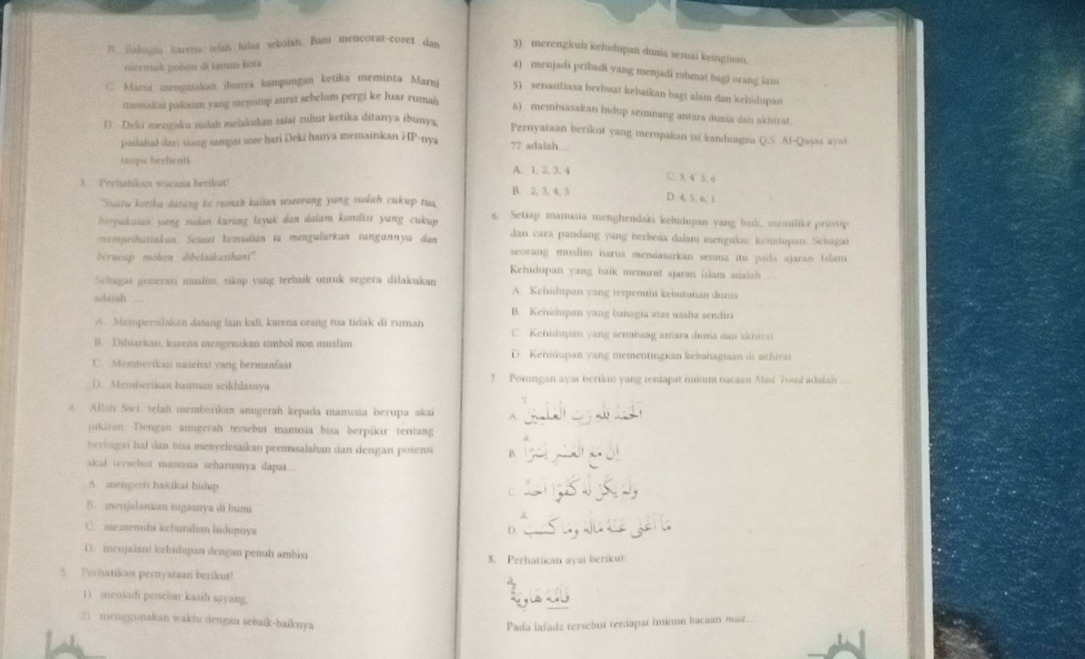 R. Balagia karena telah tulus sekofah, Bani mencorat-coret dan
3) merengkuh kehidupan dunia sesuai keinginan.
merusak polion di iaman kota
4) menjadi pribadi yang menjadi rahmat bagi orang lain
C. Marni mengaiakan jbunya kampungan ketika meminta Marni
5) senantiasa berbuat kebaikan bagi alam dan kehidupan
memakiai pakaisn yang menutup aurst sebelum pergi ke luar rumah
6) membiasakan hidup seimnang antara dunia dan akhirat
D. Deki mengaku sudah mełakukan saiat zuhur ketika ditanya ibunya,
Pernyataan berikut yang merupakan isi kanduagau Q.S. Af-Quṣas ayat
padahal dari siang sampai sore hari Deki hanya memainkan HP-nya 77 adalah
tanpa berhenti A. 1. 2, 3. 4
C. 3. 4 5. 6
3. Perbatikan wacana berikut! B. 2, 3, 4, 5 D. 4, 5, 6, i
Suata ketika datang ke rumah kaiian seseorang yang sudah cukup tua
herpakaian yang sudan kurang layak dan daiam kondist yang cukup 6. Setiap manusia menghendaki kehidupan yang baik, memilike prinsip
nemprihutinkan. Sesaat kemudian ia mengulurkan rangannya dan
dan cara pandang yang berbeaa dalam menguku: kenidupan. Sebagai
berncap mohen dibelaskasihani".
seorang muslim harus mendasarkan semua itu pada ajaran islam.
Kehudupan yang baik menurut ajaran isiam adaiah
Schagai generasi mualim, sikap yang terbaik untuk segera dilakukan A. Kehidupan yang terperhi kebutuhan dunia
adaian
B. Kehidupan yang bahagia atas usaha sendiri
A. Mempersilakan daïang lain kali, karena orang tua tidak di ruman C. Kehidupan yang sembang antara duma dan akhital
B. Dibiarkan, karena mengenakan simbol non muslim
D. Kenidupan yang mementingian kebahagiaan di aithiral
C. Memberikan nasehat yang bermanfaat
7. Potongan ayar berikut yang terdapat hukum bacaan Mad Twad adaian
D. Memberikan bantuan seikhlasnya
γ
4. Allah Swi. telah memberikan anugerah kepada manusia berupa akai _-
   
pikiran. Dengan anngerah tersebut manusia hisa berpikir tentang
bechagai hal dan bia menyelesaikan permmsalahan dan dengan potensi B. _ 4
akal tersebut manusia seharusnya dapat...
A. mengerti hakikat hidp c
B. menjalanian xugasnya di bumi d
C. memenuhi kebutuhan hidupnya D
D . menjaiani kehidupan dengan penuh ambisa
8. Perhatican avat berikut
5  Perhatikan pernyataan berikut!
1) menjadi penebar kasil sayang.
2) menggunakan waktu dengan sebaik-baiknya
Pada lafadz tersebut terdapat hukun bacaan mad.