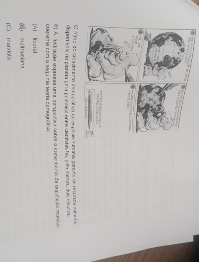 em 
mana perante os recursos naturais
disponíveis no planeta gera polêmica entre cientistas há, pelo menos, dois séculos.
6) A ilustração expressa uma perspectiva sobre o crescimento da população mundial
coerente com a seguinte teoria demográfica:
(A). liberal.
(B). malthusiana.
(C). marxista.