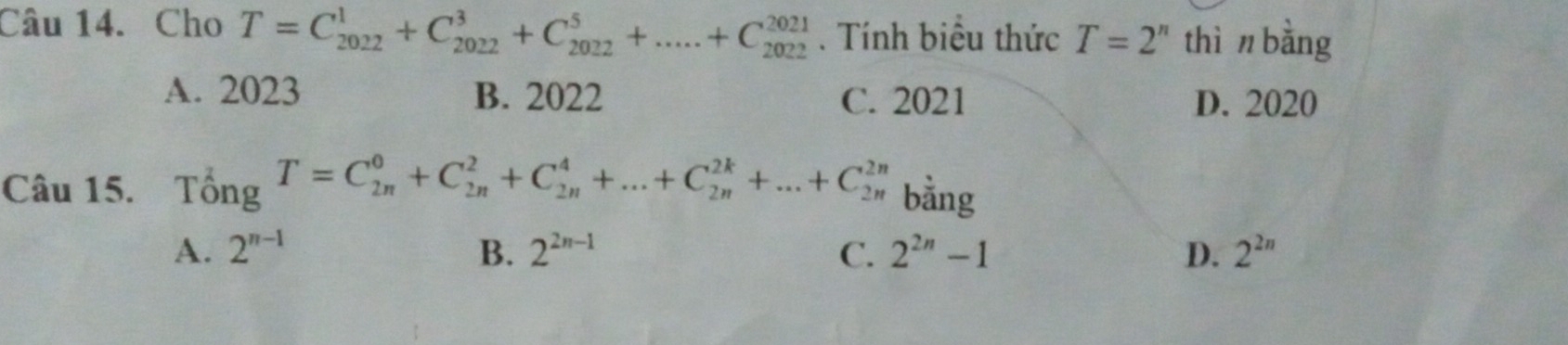 Cho T=C_(2022)^1+C_(2022)^3+C_(2022)^5+.....+C_(2022)^(2021). Tính biệu thức T=2^n thì n bằng
A. 2023 B. 2022 C. 2021 D. 2020
Câu 15. T_0^(2ngT=C_(2n)^0+C_(2n)^2+C_(2n)^4+...+C_(2n)^(2k)+...+C_(2n)^(2n) bằng
A. 2^n-1) B. 2^(2n-1) C. 2^(2n)-1 D. 2^(2n)