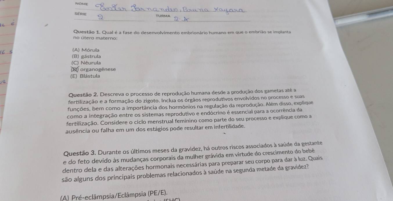 NOME
_
_
SÉRIE TURMA
Questão 1. Qual é a fase do desenvolvimento embrionário humano em que o embrião se implanta
no útero materno:
(A) Mórula
(B) gástrula
(C) Nêurula
D) organogênese
(E) Blástula
Questão 2. Descreva o processo de reprodução humana desde a produção dos gametas até a
fertilização e a formação do zigoto. Inclua os órgãos reprodutivos envolvidos no processo e suas
funções, bem como a importância dos hormônios na regulação da reprodução. Além disso, explique
como a integração entre os sistemas reprodutivo e endócrino é essencial para a ocorrência da
fertilização. Considere o ciclo menstrual feminino como parte do seu processo e explique como a
ausência ou falha em um dos estágios pode resultar em infertilidade.
Questão 3. Durante os últimos meses da gravidez, há outros riscos associados à saúde da gestante
e do feto devido às mudanças corporais da mulher grávida em virtude do crescimento do bebê
dentro dela e das alterações hormonais necessárias para preparar seu corpo para dar à luz. Quais
são alguns dos principais problemas relacionados à saúde na segunda metade da gravidez?
(A) Pré-eclâmpsia/Eclâmpsia (PE/E).