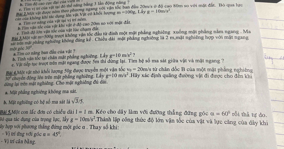 Tìm độ cao cực đại của viện Bỉ
c. Tìm vị trí của vật tại đó thế năng bằng 3 lần động năng ?
Bài 2.Một vật được ném theo phương ngang với vận tốc ban đầu 20m/s ở độ cao 80m so với mặt đất. Bỏ qua lực
cản của không khí tác dụng lên vật.Vật có khối lượng m=100g :, Lấy g=10m/s^2.
a. Tìm cơ năng của vật tại vị trí ném.
b.Tìm vận tốc của vật khi vật ở độ cao 20m so với mặt đất.
c. Tính độ lớn vận tốc của vật lúc chạm đất.
Bài 3.Một vật m=500g trượt không vận tốc đầu từ đỉnh một mặt phẳng nghiêng xuống mặt phẳng năm ngang . Ma
sat trên mặt phăng nghiêng không đáng kể . Chiều dài mặt phẳng nghiêng là 2 m,mặt nghiêng hợp với mặt ngang
một góc 30^0.
a.Tìm cơ năng ban đầu của vật ?
b. Tính vận tốc tại chân mặt phẳng nghiêng. Lấy g=10m/s^2 ?
c. Vật tiếp tục trượt trên mặt ngang được 5m thì dừng lại. Tìm hệ số ma sát giữa vật và mặt ngang ?
Bài 4.Một vật nhỏ khối lượng 50g được truyền một vận tốc v_0=20m/s từ chân dốc B của một mặt phẳng nghiêng
30° chuyển động lên trên mặt phẳng nghiêng. Lầy g=10m/s^2.Hãy xác định quãng đường vật đi được cho đến khi
dừng lại trên mặt nghiêng. Cho mặt nghiêng đủ dài.
a. Mặt phẳng nghiêng không ma sát.
b. Mặt nghiêng có hệ số ma sát là sqrt(3)/5.
Bài 5.Một con lắc đơn có chiều dài 1=1m. Kéo cho dây làm với đường thẳng đứng góc alpha =60° rồi thả tự do.
Bỏ qua tác dụng của trọng lực, lấy g=10m/s^2.Thành lập công thức độ lớn vận tốc của vật và lực căng của dây khi
hây hợp với phương thắng đứng một góc α . Thay số khi:
- Vị trí ứng với góc alpha =45°.
- Vị trí cân bằng.