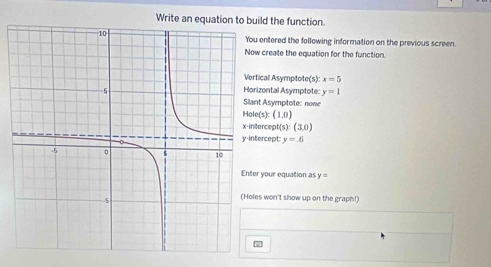 Write an equation to build the function. 
entered the following information on the previous screen. 
w create the equation for the function. 
ical Asymptote(s): x=5
izontal Asymptote: y=1
nt Asymptote: none 
Hole(s): (1,0)
tercept(s): (3,0)
ercept: y=.6
r your equation as y=
es won't show up on the graph!)