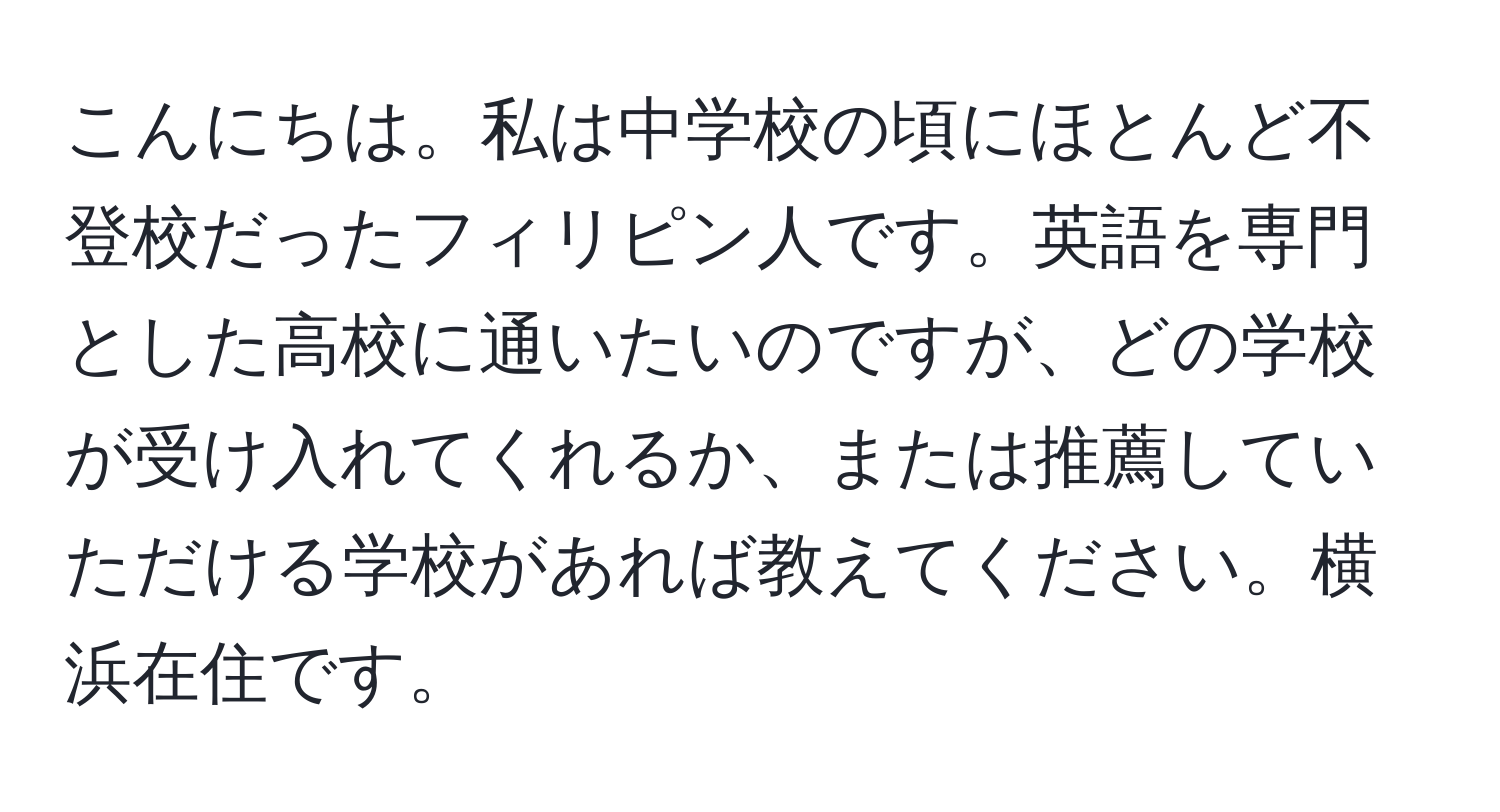 こんにちは。私は中学校の頃にほとんど不登校だったフィリピン人です。英語を専門とした高校に通いたいのですが、どの学校が受け入れてくれるか、または推薦していただける学校があれば教えてください。横浜在住です。