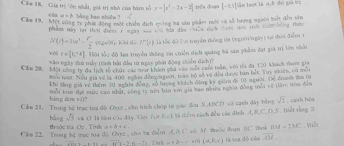 Gia trị ớn nhất, giá trị nhỏ của hàm số y=|x^2-2x-2| trên đoạn [-1;1] lần lượt là a,b thì giả trị
của a+b bằng bao nhiêu ?
Câu 19.  Một công ty phát động một chiến dịch quảng bá sản phẩm mới và số lượng người biết đến sản
phẩm này tại thời điểm 7 ngày sau khi bắt đầu chiến dịch được ược tính thec công thức
N(t)=16t^3- t^2/2  (người). Khi đó P'(l) là tốc đô l truyền thông tin (người/ngày) tại thời điểm 7
với t∈ [1;^14]. Hôi tốc độ lan truyền thông tin chiến dịch quảng bá sản phẩm đạt giá trị lớn nhất
vào ngày thứ mấy (tính bắt đầu từ ngày phát động chiến dịch)?
Câu 20. Một công ty du lịch tổ chức các tour khám phá vào mỗi cuối tuần, với tối đa 120 khách tham gia
mỗi tour. Nếu giá vé la 400 nghìn đồng/người, toàn bộ số vé đều được bản hết. Tuy nhiên, cứ mỗi
khi tăng giá vé thêm 50 nghìn đồng, số lượng khách dăng ký giảm đi 10 người. Để doanh thu từ
mỗi tour đạt mức cao nhất, công ty nên bán với giá bao nhiêu nghìn đồng mỗi vẻ (làm tròn đến
hàng đơn vị)?
Câu 21.  Trong hệ trục toạ độ Oxy= : , cho hình chóp từ giác đều S.ABCD có cạnh đáy bằng sqrt(2) , cạnh bēn
bằng sqrt(5) và O là tâm của đáy 'Gọi I(a:b:c) là diểm cách đều các đỉnh A, B,C, D,S . Biết rằng S
thuộc tia Oz. Tính a+b+c.
Câu 22. Trong hệ trục toạ độ Oxyz , cho ba điểm A, B.C có M thuộc đoạn BC thoả BM=2MC. Biết
overline AE(2 -1· 3) và overline AC(-2:6:-3). Tính a+b-c với (a;b;c) là toạ độ của overline AM.