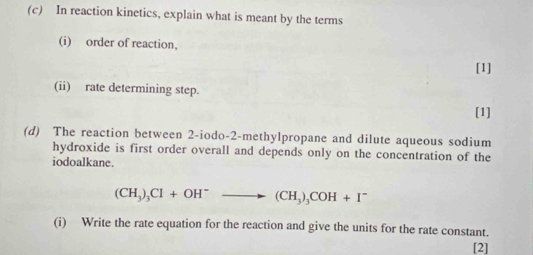 In reaction kinetics, explain what is meant by the terms 
(i) order of reaction, 
[1] 
(ii) rate determining step. 
[1] 
(d) The reaction between 2-iodo-2-methylpropane and dilute aqueous sodium 
hydroxide is first order overall and depends only on the concentration of the 
iodoalkane.
(CH_3)_3CI+OH^-to (CH_3)_3COH+I^-
(i) Write the rate equation for the reaction and give the units for the rate constant. 
[2]