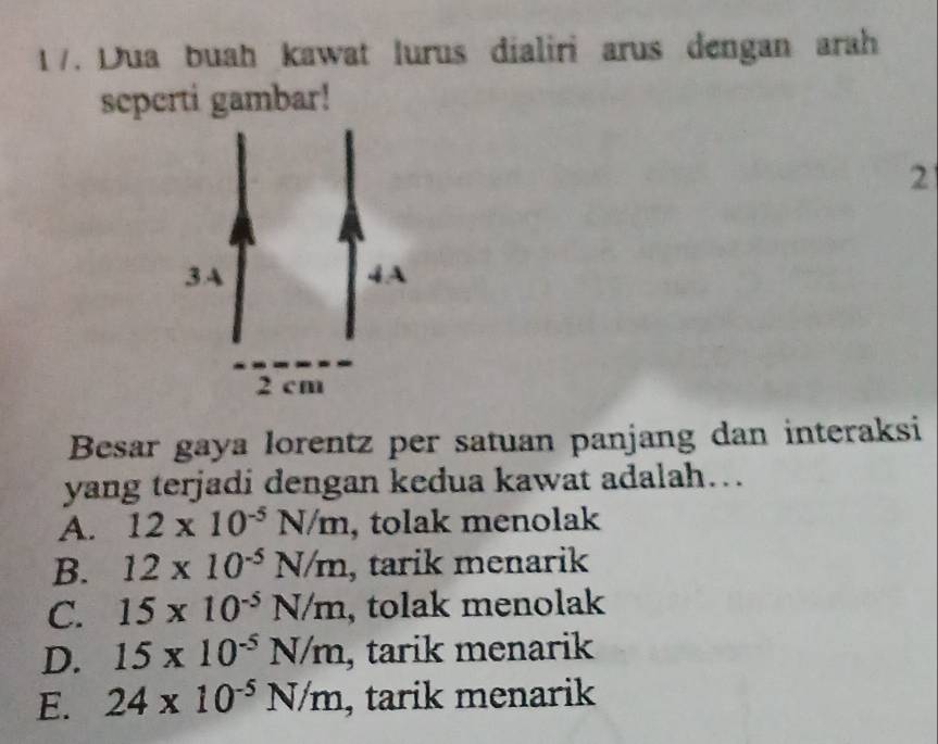 1 7. Dua buah kawat lurus dialiri arus dengan arah
seperti gambar!
2
Besar gaya lorentz per satuan panjang dan interaksi
yang terjadi dengan kedua kawat adalah….
A. 12* 10^(-5)N/m , tolak menolak
B. 12* 10^(-5)N/m , tarik menarik
C. 15* 10^(-5)N/m , tolak menolak
D. 15* 10^(-5)N/m , tarik menarik
E. 24* 10^(-5)N/m , tarik menarik