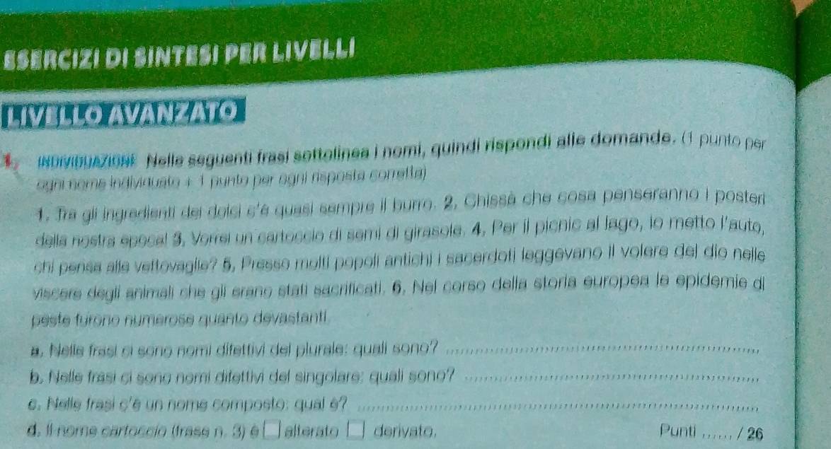 ESERCIZI DI SINTESI PER LIVELLI 
LIVELLO AVANZATO 
INDivibuaziONE Nella seguenti frasí sottolinea i nomi, quindi rispondi alle domande. (1 punto per 
ogni nome indivinuato + 1 punto per agni risposta corretta) 
1. Tra gli ingredienti del doici s'é quasí sempre il burro. 2, Chissà che cosa penseranno i poster 
della nostra epecal 3, Verrei un cartoccio di semi di girasole. 4, Per il picnic al lago, lo metto l'aute, 
chi pensa alle vettovaglle? 5, Presse molti popoli antichi i sacerdoti leggevano II volere del dio nelle 
viscere degli animali che gii erane statí sacrificati. 6. Nel corso della storía europea le epidemie d 
peste furono numerose quanto devastanti . 
a. Nelle frasi ci sono nomi difettivi del plurale: quali sono?_ 
b. Nelle frasi ci sono nomi difettivi del singolare: quali sono?_ 
c. Nelle frasi c'e un nome composto: qual é?_ 
d. Il nome cartoscio (trass n. 3) odot □ alterato derivato. Punti ,_ / 26