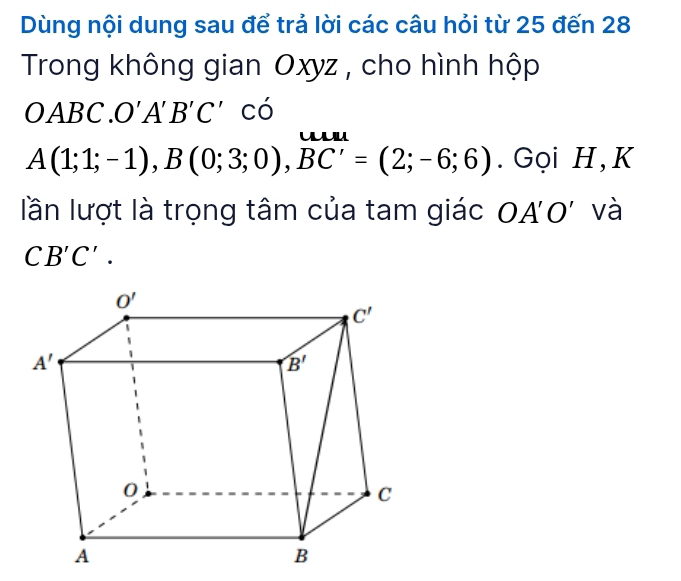 Dùng nội dung sau để trả lời các câu hỏi từ 25 đến 28
Trong không gian Oxyz , cho hình hộp
OABC. O'A'B'C' có
uu
A(1;1;-1),B(0;3;0),BC'=(2;-6;6). Gọi H, K
lần lượt là trọng tâm của tam giác OA'O' và
CB'C'.