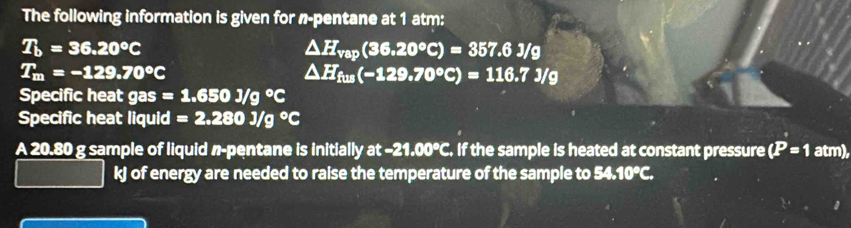 The following information is given for n -pentane at 1 atm:
T_b=36.20°C
△ H_vap(36.20°C)=357.6J/g
T_m=-129.70°C
△ H_fus(-129.70°C)=116.7J/g
Specific heat gas =1.650J/g°C
Specific heat liquid =2.280J/g°C
A 20.80 g sample of liquid n-pentane is initially a : -21.00°C. If the sample is heated at constant pressure (P=1atm),
kJ of energy are needed to raise the temperature of the sample to 54 .10°C.