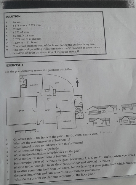 SOLUTION 
1 An arc. 
2 4571mm* 2571mm
3 39 mm
4 1 571,42 mm
5 16mm* 18mm
6 2769mm* 2462mm
7 11,69m* 11,54m
8 You would stand in front of the house, facing the outdoor living area. 
9 The rain and prevailing winds come from the SE direction as there are no 
windows or doors on the section of the house facing SE. 
EXERCISE 1 
Use the plans below to answer the questions that follow: 
C T 7
1 D p ∞ 
1 
1 On which side of the house is the patio - north, south, eawest? 
2 What are the real dimensions of bedroom 1? 
3 What symbol is used to indicate a bath in a bathroom? 
4 What is the real length of the bath? 
5 What are the dimensions of bedroom 2 on the plan? 
6 What are the real dimensions of bedroom 2? 
7 Four elevation plans of the house are given (elevations A, B, C and D). Explain where you would 
relation to the floor plan to see these particular elevated views of the house. 
8 If weather conditions have been considered for the drawing of these plans, from which directior 
the prevailing winds and rain come? Give a reason for your answer. 
9 What do the quarter circular lines represent on the floor plan?