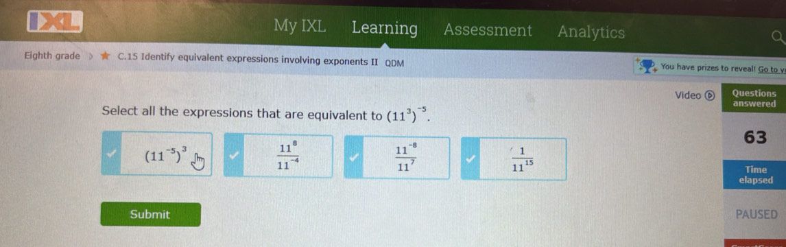 My IXL Learning Assessment Analytics
Eighth grade C.15 Identify equivalent expressions involving exponents II QDM You have prizes to reveal! Go to y
Video 
Select all the expressions that are equivalent to (11^3)^-5.
(11^(-5))^3
 11^8/11^(-4) 
 (11^(-8))/11^7 
 1/11^(15) 
Submit