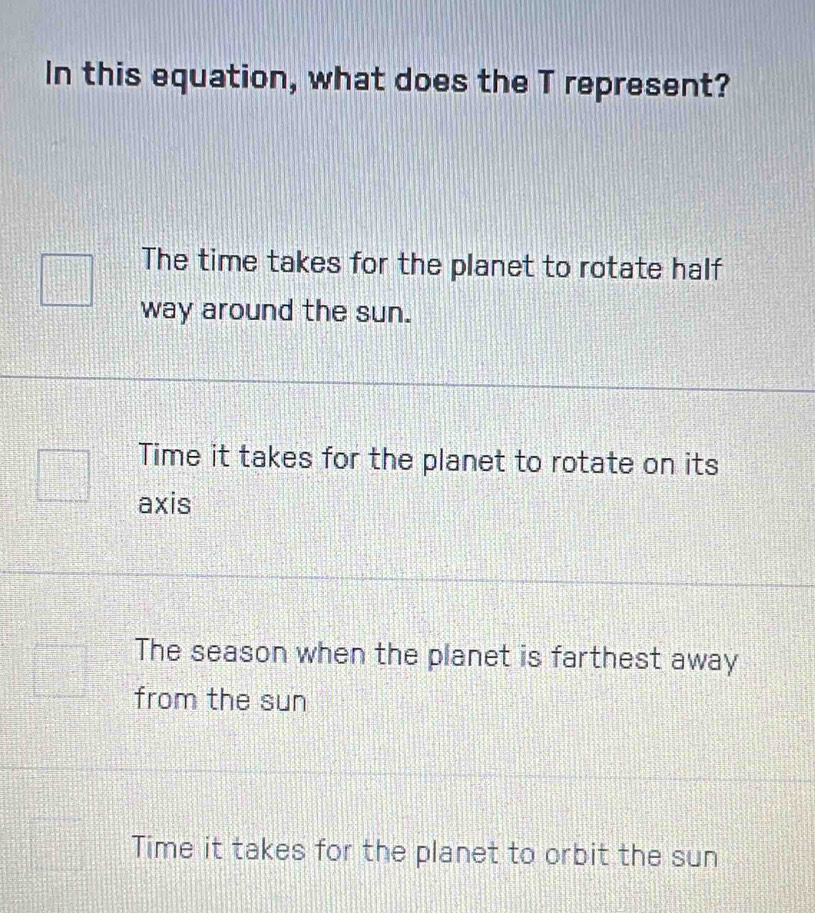 In this equation, what does the T represent?
The time takes for the planet to rotate half
way around the sun.
Time it takes for the planet to rotate on its
axis
The season when the planet is farthest away
from the sun
Time it takes for the planet to orbit the sun