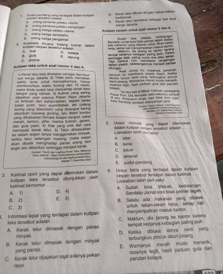 Sudut pandang yang terdapat dalam kutipan D. Kerak telur dibuat dengan bahan-bahan
cerpen tersebut adalah
tradisional.
A. orang pertama pelaku utama
E. Kerak telur termasuk sebagai fast food
B. orang pertama pelaku sampingan
warga Jakarta.
C. orang ketiga pelaku utama Kutipan cerpen untuk soal nomor 5 dan 6.
D. orang ketiga serbatahu
E. orang ketiga pengamat
Sudah bisa ditebak, kedatangan
Sandalip Jumat sore tidak pemah Jegeh. Selalu
2. Kosakata khusus bidang kuliner dalam ada makanan yang dibawa untuk rekan-rekan 
kutipan cerpen tersebut adalah kerja, setiap kail menyempatkan masuk kantor.
A. kue D. kelapa
Maklum, dia jarang ke kantor karena
B. gula tempat kerjanya kebagian paling jauh, Dalam
E. tepung
C. aroma seminggu saja, paiing cuma dua atau sekali.
Tapi karena rutin membawa cangkingan
Kutipan teks untuk soal nomor 3 dan 4. daiam plastik, kedatangannya menjadi pantas
ditunggu.
1) Kerak telur bisa dikatakan sebagai fast food- Awal Jumat ini, misalnya, peramah
nya warga Jakarta. 2) Tidak perlu memakan senyum itu membawa plastik hitam. Ketika
waktu lama untuk menyajikannya, hanya dibuka isinya cenil yang terbungkus pincuk
membutuhkan waktu kurang dari 15 menit, daun pisang. Waranya merah muda menarik,
maka Anda sudah bisa menyantap kerak telor rasanya legit, hasil paduan gula dan parutan
kelapa.
hangat yang nikmat. 3) Kuliner yang sering "Ini aku beli di Mbok Yatimah, pedagang
dijajakan saat adanya Pekan Raya Jakarta Pasar Pon. Dia ternyata satu-satunya penjual
ini terbuah dari bahan-bahan, seperti beras di situ. Walaupun enak, tapi tidak laris juga."
kata Sandalip sembari menyempil cenil.
ketan putih, telur ayam/bebek, ebi (udang
kering yang diasinkan) yang disangrai kering  Sumber: Teguh Hidayat, ''Cenil Sandaro''.
https://pub1tml5.com/jcnx/zoig/Suara
ditambah bawang goreng, lalu diberi bumbu Mardeka_ 22_ September_ 2022/23
yang dihaluskan berupa kelapa sangrai, cabai Bakses 4 Dasember 2023
merah, kencur, jahe, merica butiran, garam,
dan gula pasir. 4) Ada yang unik dari cara 5. Unsur intrinsik yang dapat ditemukan
memasak kerak telur. 5) Telur dimasukkan dalam kutipan cerpen tersebut adalah . . . .
ke dalam wajan tanpa menggunakan minyak, (Jawaban lebih dari satu)
ketika telur setengah matang, maka wajan
akan dibalik menghadap panas arang dar A. latar
anglo lalu dibiarkan sehingga menjadi kerak. B. tema
Sumber: "Gurih dan Legitnya Kerak Telor, Makanan C. tokoh
Khas Jakarta", https.//indonesiakaya.com/pustaka D. amanat
indonesia/gurih-dan-legitnya-kerak-telor/,
diakses 7 Desember 2023 .
E. sudut pandang
3. Kalimat opini yang dapat ditemukan dalam 6. Unsur fakta yang terdapat dalam kutipan
kutipan teks tersebut ditunjukkan oleh cerpen tersebut terdapat dalam kalimat . . .
kalimat bernomor . . . . (Jawaban lebih dari satu)
A. 1) D. 4) A. Sudah bisa ditebak, kedatangan
Sandalip Jumat sore tidak pernah legeh.
B. 2) E. 5)
B. Selalu ada makanan yang dibawa
C. 3) untuk rekan-rekan kerja, setiap kali
. Informasi tepat yang terdapat dalam kutipan menyempatkan masuk kantor.
teks tersebut adalah . . . C. Maklum, dia jarang ke kantor karena
A. Kerak telur dimasak dengan panas tempat kerjanya kebagian paling jauh.
minyak. D. Ketika dibuka isinya cenil yang
B. Kerak telur dimasak dengan minyak terbungkus pincuk daun pisang.
yang panas. E. Warnanya merah muda menarik,
C. Kerak telur dijajakan sąat adanya pekan rasanya legit, hasil paduan gula dan
parutan kelapa.
raya.