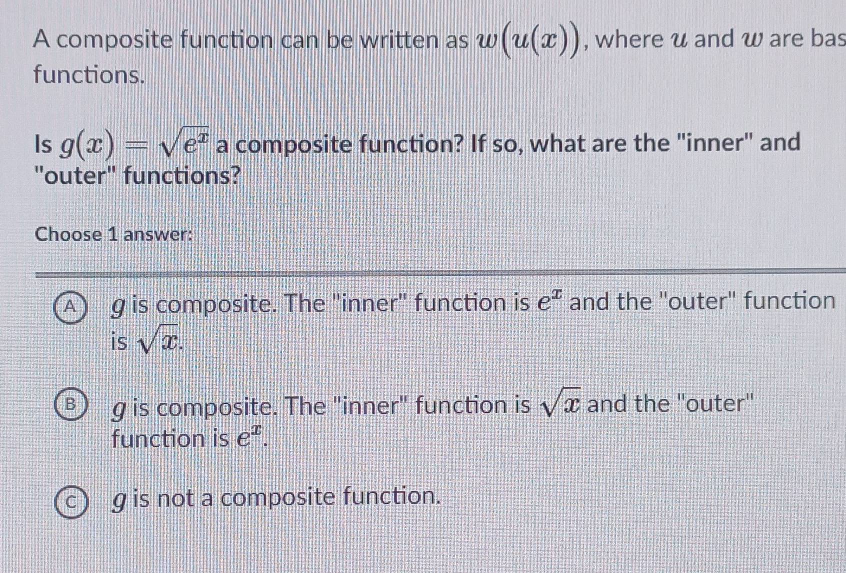 A composite function can be written as w(u(x)) , where u and w are bas
functions.
Is g(x)=sqrt(e^x) a composite function? If so, what are the "inner" and
"outer" functions?
Choose 1 answer:
g is composite. The "inner" function is e^x and the "outer" function
is sqrt(x). 
□5 g is composite. The "inner" function is sqrt(x) and the ''outer''
function is e^x.
g is not a composite function.