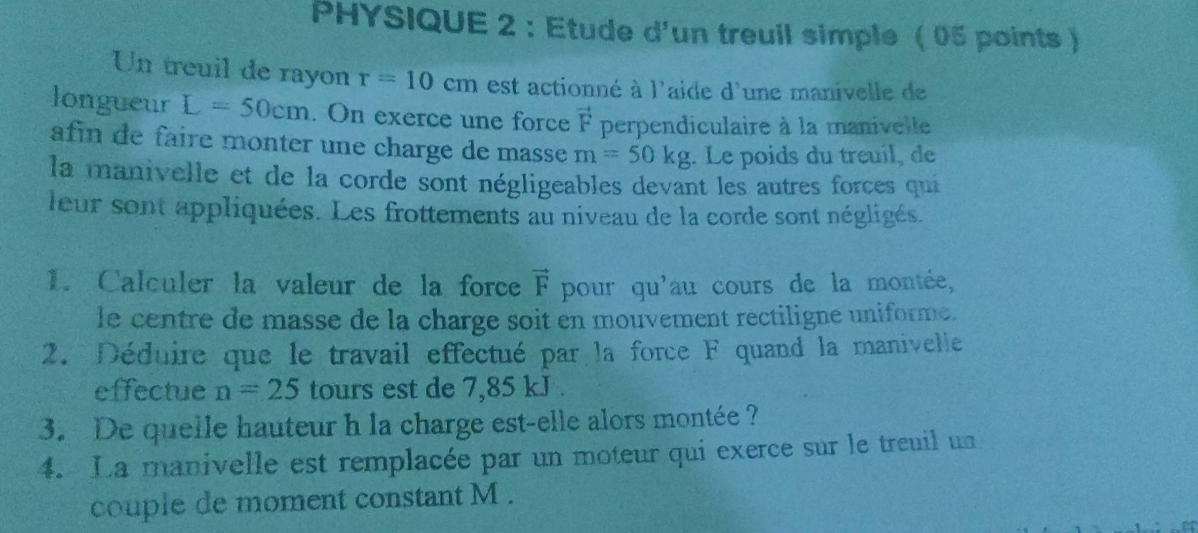 PHYSIQUE 2 : Etude d'un treuil simple ( 05 points ) 
Un treuil de rayon r=10cm est actionné à l'aide d'une manivelle de 
longueur L=50cm. On exerce une force vector F perpendiculaire à la manivelle 
afin de faire monter une charge de masse m=50kg. Le poids du treuil, de 
la manivelle et de la corde sont négligeables devant les autres forces qui 
leur sont appliquées. Les frottements au niveau de la corde sont négligés. 
1. Calculer la valeur de la force vector F pour qu'au cours de la montée, 
le centre de masse de la charge soit en mouvement rectiligne uniforme. 
2. Déduire que le travail effectué par la force F quand la manivelle 
effectue n=25 tours est de 7,85 kJ. 
3. De quelle hauteur h la charge est-elle alors montée ? 
4. La manivelle est remplacée par un moteur qui exerce sur le treuil un 
couple de moment constant M.