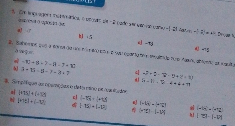 escreva o oposto de:
Em linguagem matemática, o oposto de -2 pode ser escrito como -(-2) Assim, -(-2)=+2 Dessa fo
-7 b) +5 c -13
a seguir.
d) +15
2 Sabemos que a soma de um número com o seu oposto tem resultado zero. Assim, obtenha os resulta
a -10+8+7-8-7+10 c) -2+9-12-9+2+10
3+15-8-7-3+7
d) 5-11-13-4+4+11
3. Simplifique as operações e determine os resultados.
aj (+15)+(+12) c) (-15)+(+12) e) (+15)-(+12) 9) (-15)-(+12)
b (+15)+(-12) d) (-15)+(-12) f] (+15)-(-12) h (-15)-(-12)