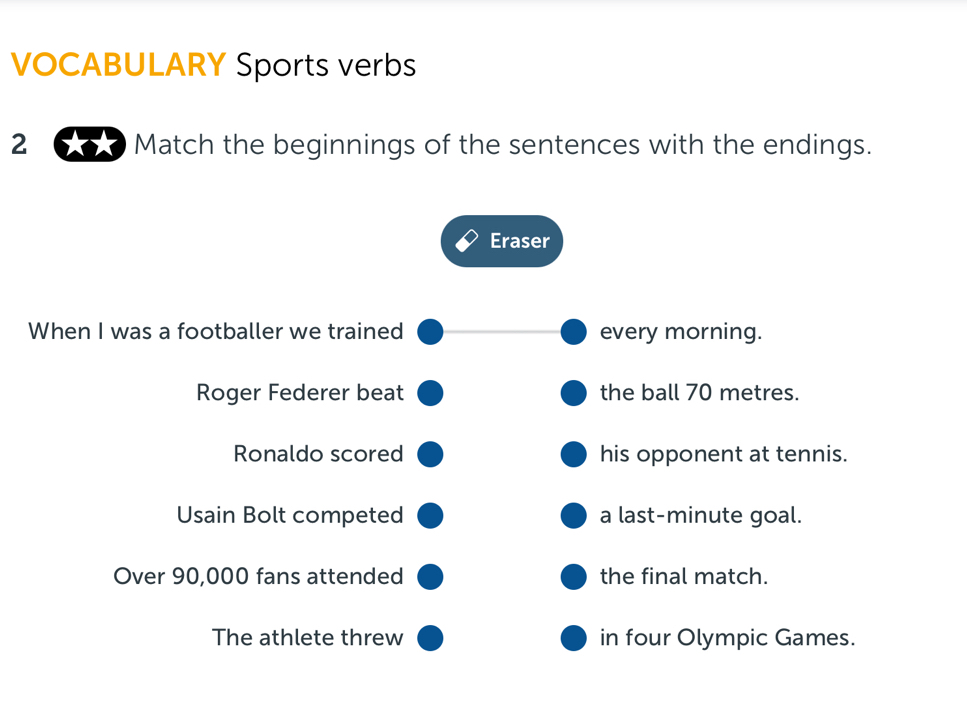 VOCABULARY Sports verbs 
2 * Match the beginnings of the sentences with the endings. 
Eraser 
When I was a footballer we trained every morning. 
Roger Federer beat the ball 70 metres. 
Ronaldo scored his opponent at tennis. 
Usain Bolt competed a last-minute goal. 
Over 90,000 fans attended the final match. 
The athlete threw in four Olympic Games.