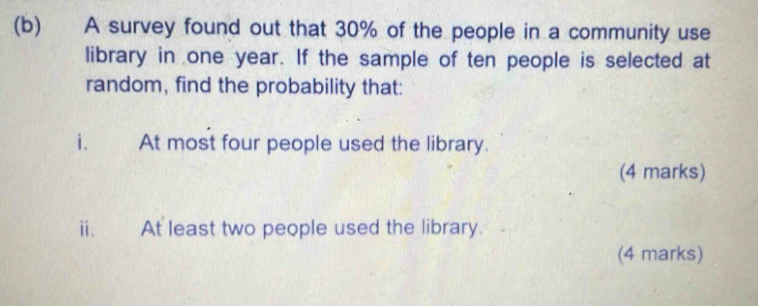 A survey found out that 30% of the people in a community use 
library in one year. If the sample of ten people is selected at 
random, find the probability that: 
i. At most four people used the library. 
(4 marks) 
ii. At least two people used the library. 
(4 marks)