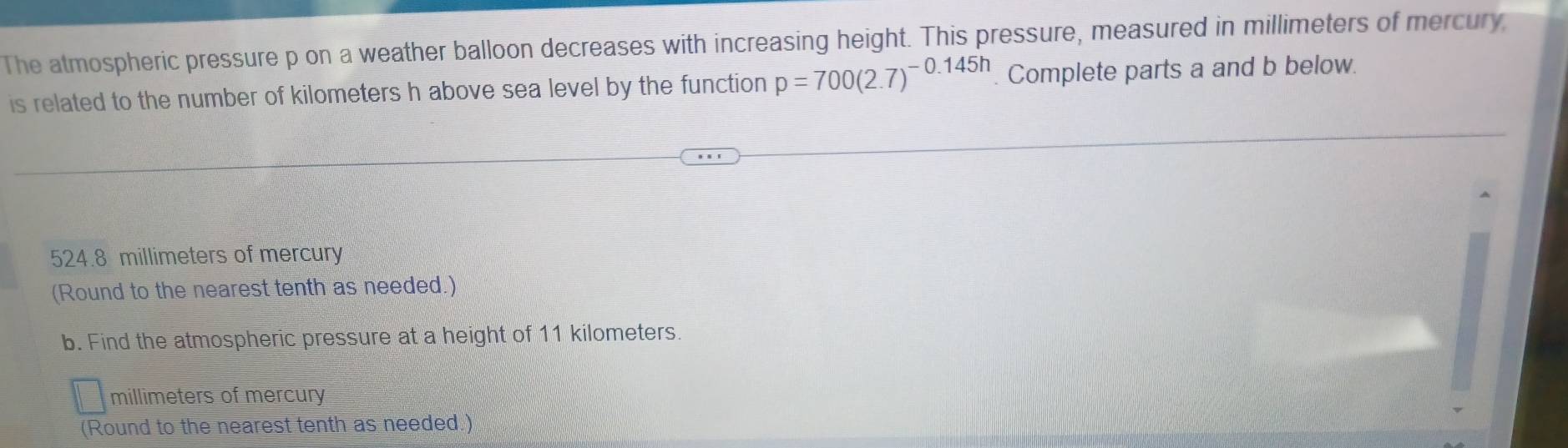 The atmospheric pressure p on a weather balloon decreases with increasing height. This pressure, measured in millimeters of mercury 
is related to the number of kilometers h above sea level by the function p=700(2.7)^-0.145h Complete parts a and b below.
524.8 millimeters of mercury 
(Round to the nearest tenth as needed.) 
b. Find the atmospheric pressure at a height of 11 kilometers.
millimeters of mercury 
(Round to the nearest tenth as needed.)